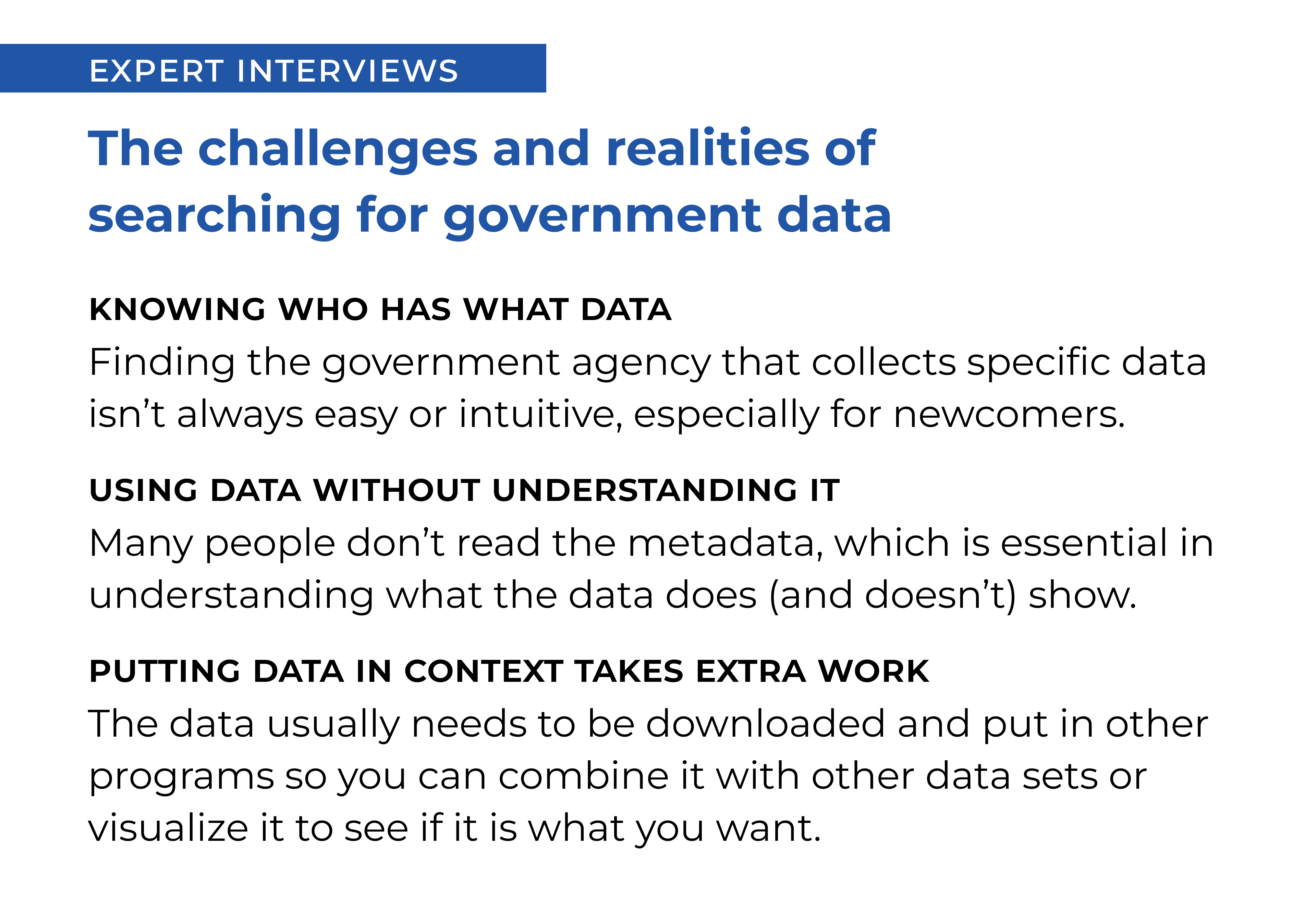 EXPERT INTERVIEWS: The challenges and realities of searching for government data:

                            1. Knowing where to look for government data can be challenging, especially for newcomers.

                            2. Many people don’t read the metadata, even though it is often necessary to properly understand what the data does (and doesn’t) show.

                            3. The data usually needs to be downloaded and put in other programs in order to compare it to other data sets or to visualize it.

                            