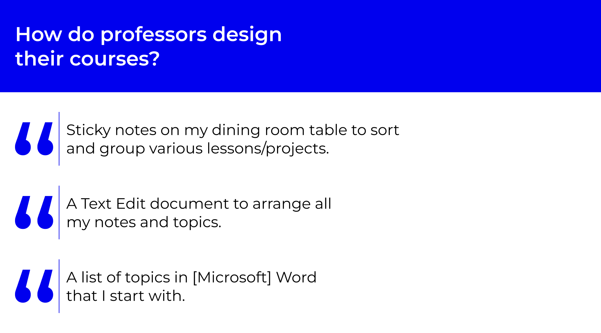 A heading that says: How do professors design their courses. Below, there are 4 quotes. The first quote says: Sticky notes on my dining room table to sort and group various lessons/projects. The second quote says: I read blogs, journals, and articles daily and listen to podcasts. The third quote says: A Text Edit document to arrange all my notes and topics. The fourth quote says: A list of topics in [Microsoft] Word that I start with.